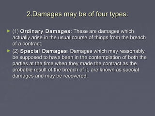 2.Damages may be of four types:2.Damages may be of four types:
► (1)(1) Ordinary DamagesOrdinary Damages : These are damages which: These are damages which
actually arise in the usual course of things from the breachactually arise in the usual course of things from the breach
of a contract.of a contract.
► (2)(2) Special DamagesSpecial Damages : Damages which may reasonably: Damages which may reasonably
be supposed to have been in the contemplation of both thebe supposed to have been in the contemplation of both the
parties at the time when they made the contract as theparties at the time when they made the contract as the
probable result of the breach of it, are known as specialprobable result of the breach of it, are known as special
damages and may be recovered.damages and may be recovered.
 