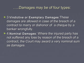 ……..Damages may be of four types:..Damages may be of four types:
► 3.3.Vindictive or Exemplary DamagesVindictive or Exemplary Damages :These:These
damages are allowed in case of the breach of adamages are allowed in case of the breach of a
contract to marry or dishonor of a cheque by acontract to marry or dishonor of a cheque by a
banker wrongfully.banker wrongfully.
► 4.4.Nominal DamagesNominal Damages : Where the injured party has: Where the injured party has
not suffered any loss by reason of the breach of anot suffered any loss by reason of the breach of a
contract, the Court may award a very nominal sumcontract, the Court may award a very nominal sum
as damagesas damages..
 