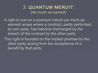 3.3. QUANTUM MERUITQUANTUM MERUIT ::
[As much as earned][As much as earned]
A right to sue on a quantum meruit (as much asA right to sue on a quantum meruit (as much as
earned) arises where a contract, partly performedearned) arises where a contract, partly performed
by one party, has become discharged by theby one party, has become discharged by the
breach of the contract by the other party.breach of the contract by the other party.
This right is founded on the implied promise by theThis right is founded on the implied promise by the
other party arising from the acceptance of aother party arising from the acceptance of a
benefit by that party.benefit by that party.
 