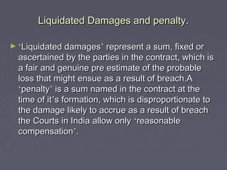 Liquidated Damages and penalty.Liquidated Damages and penalty.
► ‘‘Liquidated damagesLiquidated damages’’ represent a sum, fixed orrepresent a sum, fixed or
ascertained by the parties in the contract, which isascertained by the parties in the contract, which is
a fair and genuine pre estimate of the probablea fair and genuine pre estimate of the probable
loss that might ensue as a result of breach.Aloss that might ensue as a result of breach.A
‘‘penaltypenalty’’ is a sum named in the contract at theis a sum named in the contract at the
time of ittime of it’’s formation, which is disproportionate tos formation, which is disproportionate to
the damage likely to accrue as a result of breachthe damage likely to accrue as a result of breach
the Courts in India allow onlythe Courts in India allow only ‘‘reasonablereasonable
compensationcompensation’’..
 