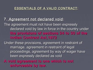 ESSENTIALS OF A VALID CONTRACTESSENTIALS OF A VALID CONTRACT ::
7.7. Agreement not declared voidAgreement not declared void ::
The agreement must not have been expresslyThe agreement must not have been expressly
declared void by law in force in the country underdeclared void by law in force in the country under
the provisions of sections 24 to 30 of thethe provisions of sections 24 to 30 of the
Indian Contract Act,1872Indian Contract Act,1872
Under these provisions, agreement in restraint ofUnder these provisions, agreement in restraint of
marriage, agreement in restraint of legalmarriage, agreement in restraint of legal
proceedings, agreement by way of wager haveproceedings, agreement by way of wager have
been expressly declared as voidbeen expressly declared as void
A void agreement is one which is notA void agreement is one which is not
enforceable by lawenforceable by law ..
 