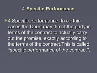 4.Specific Performance4.Specific Performance
►4.4.Specific PerformanceSpecific Performance :In certain:In certain
cases the Court may direct the party incases the Court may direct the party in
terms of the contract to actually carryterms of the contract to actually carry
out the promise, exactly according toout the promise, exactly according to
the terms of the contract.This is calledthe terms of the contract.This is called
““specific performance of the contractspecific performance of the contract””..
 