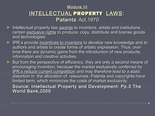 Module.IIIModule.III
INTELLECTUALINTELLECTUAL PROPERTYPROPERTY LAWSLAWS::
PatentsPatents Act,1970Act,1970
► Intellectual property lawIntellectual property law awardsawards to inventors, artists and institutionsto inventors, artists and institutions
certaincertain exclusive rightsexclusive rights to produce, copy, distribute and license goodsto produce, copy, distribute and license goods
and technologies.and technologies.
► IPR s provideIPR s provide incentives to inventorsincentives to inventors to develop new knowledge and toto develop new knowledge and to
authors and artists to create forms of artistic expression. Thus, overauthors and artists to create forms of artistic expression. Thus, over
time there are dynamic gains from the introduction of new products,time there are dynamic gains from the introduction of new products,
information and creative activities.information and creative activities.
► But from the perspective of efficiency, they are only a second means ofBut from the perspective of efficiency, they are only a second means of
encouraging invention, because the market exclusively conferred byencouraging invention, because the market exclusively conferred by
IPR s reduce current competitionIPR s reduce current competition and may therefore lead to a staticand may therefore lead to a static
distortion in the allocation of resources. Patents and copyrights havedistortion in the allocation of resources. Patents and copyrights have
limited term, which minimizes the costs of market exclusivity.limited term, which minimizes the costs of market exclusivity.
Source: Intellectual Property and Development: Pp.3 TheSource: Intellectual Property and Development: Pp.3 The
World Bank,2005World Bank,2005
 