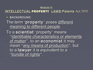 Module.IIIModule.III
INTELLECTUALINTELLECTUAL PROPERTYPROPERTY LAWSLAWS::PatentsPatents Act,1970Act,1970
► BACKGROUND:BACKGROUND:
The termThe term ‘‘propertyproperty’’ posesposes differentdifferent
meaning to different peoplemeaning to different people..
To aTo a scientistscientist ‘‘propertyproperty’’ meansmeans
““identifiable characteristics or elementsidentifiable characteristics or elements
of matterof matter””, to an, to an economisteconomist it mayit may
meanmean ““any means of productionany means of production””, but, but
to ato a lawyerlawyer it is equivalent to ait is equivalent to a
““bundle of rightsbundle of rights””..
 