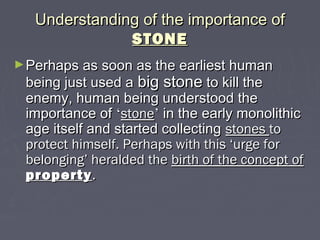 Understanding of the importance ofUnderstanding of the importance of
STONESTONE
►Perhaps as soon as the earliest humanPerhaps as soon as the earliest human
being just used abeing just used a big stonebig stone to kill theto kill the
enemy, human being understood theenemy, human being understood the
importance ofimportance of ‘‘stonestone’’ in the early monolithicin the early monolithic
age itself and started collectingage itself and started collecting stonesstones toto
protect himself. Perhaps with this ‘urge forprotect himself. Perhaps with this ‘urge for
belonging’ heralded thebelonging’ heralded the birth of the concept ofbirth of the concept of
propertyproperty..
 