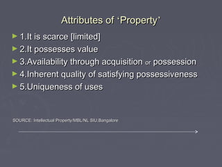 Attributes ofAttributes of ‘‘PropertyProperty’’
► 1.It is scarce [limited]1.It is scarce [limited]
► 2.It possesses value2.It possesses value
► 3.Availability through acquisition3.Availability through acquisition oror possessionpossession
► 4.Inherent quality of satisfying possessiveness4.Inherent quality of satisfying possessiveness
► 5.Uniqueness of uses5.Uniqueness of uses
SOURCE: Intellectual Property/MBL/NL SIU,BangaloreSOURCE: Intellectual Property/MBL/NL SIU,Bangalore
 
