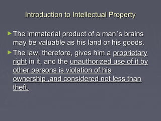 Introduction to Intellectual PropertyIntroduction to Intellectual Property
►The immaterial product of a manThe immaterial product of a man’’s brainss brains
may be valuable as his land or his goods.may be valuable as his land or his goods.
►The law, therefore, gives him aThe law, therefore, gives him a proprietaryproprietary
rightright in it, and thein it, and the unauthorized use of it byunauthorized use of it by
other persons is violation of hisother persons is violation of his
ownership ,and considered not less thanownership ,and considered not less than
theft.theft.
 