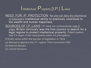 IIntellectualntellectual PPropertyroperty [I.P.][I.P.] LLawsaws
NEED FOR IP PROTECTIONNEED FOR IP PROTECTION:: No one can deny the importanceNo one can deny the importance
of individualof individual’’ss intellectual ability to positively contribute tointellectual ability to positively contribute to
the wealth and human happinessthe wealth and human happiness ..
SOURCES OF I.P. LAWSSOURCES OF I.P. LAWS: I.P. laws are comparatively: I.P. laws are comparatively new innew in
originorigin.. Britain obviously was the first country to search for aBritain obviously was the first country to search for a
legal regime to protect intellectual propertylegal regime to protect intellectual property . Patent system. Patent system
had ithad it’’s origin in the royal grants under its origin in the royal grants under it’’s prerogative.s prerogative.
It finally came within the domain of legislation in 1624.It finally came within the domain of legislation in 1624.
[a] Attempts to globalize the I.P. l regime: Paris Convention,1883[a] Attempts to globalize the I.P. l regime: Paris Convention,1883
[b] National Statutes[b] National Statutes
[c] Judicial Decisions[c] Judicial Decisions
 