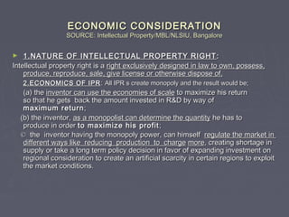 ECONOMIC CONSIDERATIONECONOMIC CONSIDERATION
SOURCE: Intellectual Property/MBL/NLSIU, BangaloreSOURCE: Intellectual Property/MBL/NLSIU, Bangalore
► 1.NATURE OF INTELLECTUAL PROPERTY RIGHT1.NATURE OF INTELLECTUAL PROPERTY RIGHT ::
Intellectual property right is aIntellectual property right is a right exclusively designed in law to own, possess,right exclusively designed in law to own, possess,
produce, reproduce, sale, give license or otherwise dispose of.produce, reproduce, sale, give license or otherwise dispose of.
2.ECONOMICS OF IPR2.ECONOMICS OF IPR :: All IPR s create monopoly and the result would be;All IPR s create monopoly and the result would be;
(a) the(a) the inventor can use the economies of scaleinventor can use the economies of scale to maximize his returnto maximize his return
so that he gets back the amount invested in R&D by way ofso that he gets back the amount invested in R&D by way of
maximum returnmaximum return ;;
(b) the inventor,(b) the inventor, as a monopolist can determine the quantityas a monopolist can determine the quantity he has tohe has to
produce in orderproduce in order to maximize his profitto maximize his profit ;;
©© the inventor having the monopoly power, can himselfthe inventor having the monopoly power, can himself regulate the market inregulate the market in
different ways like reducing production to chargedifferent ways like reducing production to charge moremore, creating shortage in, creating shortage in
supply or take a long term policy decision in favor of expanding investment onsupply or take a long term policy decision in favor of expanding investment on
regional consideration to create an artificial scarcity in certain regions to exploitregional consideration to create an artificial scarcity in certain regions to exploit
the market conditions.the market conditions.
 