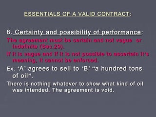 ESSENTIALS OF A VALID CONTRACTESSENTIALS OF A VALID CONTRACT ::
8.8. Certainty and possibility of performanceCertainty and possibility of performance ::
The agreement must be certain and not vague orThe agreement must be certain and not vague or
indefinite (Sec.29).indefinite (Sec.29).
If it is vague and if it is not possible to ascertain itIf it is vague and if it is not possible to ascertain it ’’ss
meaning, it cannot be enforced.meaning, it cannot be enforced.
Ex.Ex. ‘‘AA’’ agrees to sell toagrees to sell to ‘‘BB’’ ““a hundred tonsa hundred tons
of oilof oil””..
There is nothing whatever to show what kind of oilThere is nothing whatever to show what kind of oil
was intended. The agreement is void.was intended. The agreement is void.
 