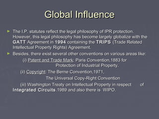 Global InfluenceGlobal Influence
► The I.P. statutes reflect the legal philosophy of IPR protection.The I.P. statutes reflect the legal philosophy of IPR protection.
However, this legal philosophy has become largely globalize with theHowever, this legal philosophy has become largely globalize with the
GATTGATT Agreement inAgreement in 19941994 containing thecontaining the TRIPSTRIPS (Trade Related(Trade Related
Intellectual Property Rights) Agreement.Intellectual Property Rights) Agreement.
► Besides, there exist several other conventions on various areas like:Besides, there exist several other conventions on various areas like:
(i)(i) Patent and Trade MarkPatent and Trade Mark: Paris Convention,1883 for: Paris Convention,1883 for
Protection of Industrial Property.Protection of Industrial Property.
(ii)(ii) CopyrightCopyright: The Berne Convention,1971,: The Berne Convention,1971,
The Universal Copy-Right ConventionThe Universal Copy-Right Convention
(iii) Washington Treaty on Intellectual Property in respect(iii) Washington Treaty on Intellectual Property in respect ofof
Integrated CircuitsIntegrated Circuits .1989 and also there is WIPO..1989 and also there is WIPO.
 