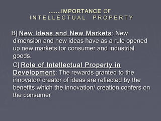 ………….IMPORTANCE.IMPORTANCE OFOF
I N T E L L E C T U A L P R O P E R T YI N T E L L E C T U A L P R O P E R T Y
B]B] New Ideas and New MarketsNew Ideas and New Markets : New: New
dimension and new ideas have as a rule openeddimension and new ideas have as a rule opened
up new markets for consumer and industrialup new markets for consumer and industrial
goods.goods.
C]C] Role of Intellectual Property inRole of Intellectual Property in
DevelopmentDevelopment: The rewards granted to the: The rewards granted to the
innovator/ creator of ideas are reflected by theinnovator/ creator of ideas are reflected by the
benefits which the innovation/ creation confers onbenefits which the innovation/ creation confers on
the consumerthe consumer
 