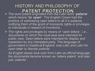 HISTORY AND PHILOSOPHY OFHISTORY AND PHILOSOPHY OF
PATENT PROTECTIONPATENT PROTECTION
► The word patent originated from the Latin wordThe word patent originated from the Latin word ‘‘patenepatene’’
which meanswhich means ‘‘to opento open’’ .The English Crown had the.The English Crown had the
practice of addressing open letters to all itpractice of addressing open letters to all it’’s subjectss subjects
notifying them of the grant of monopoly rights or privilegesnotifying them of the grant of monopoly rights or privileges
to individuals in respect of inventions.to individuals in respect of inventions.
► The rights and privileges by means ofThe rights and privileges by means of ‘‘open lettersopen letters’’, i.e.,, i.e.,
documents on which the royal seal were intended fordocuments on which the royal seal were intended for
public view. Open letters were intended for display andpublic view. Open letters were intended for display and
inspection by any interested party. The language ofinspection by any interested party. The language of
government in medieval England was Latin and Latin forgovernment in medieval England was Latin and Latin for
open letter isopen letter is litterate patentelitterate patente..
As English slowly took over from Latin as official language,As English slowly took over from Latin as official language,
the documents became known asthe documents became known as ‘‘letters patentletters patent’’ and laterand later
justjust ‘‘patentspatents’’..
 