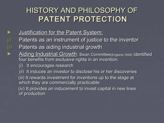HISTORY AND PHILOSOPHY OFHISTORY AND PHILOSOPHY OF
PATENT PROTECTIONPATENT PROTECTION
► Justification for the Patent System:Justification for the Patent System:
(i)(i) Patents as an instrument of justice to the inventorPatents as an instrument of justice to the inventor
(ii)(ii) Patents as aiding industrial growthPatents as aiding industrial growth
► Aiding Industrial GrowthAiding Industrial Growth:: Swan CommitteeSwan Committee(England,1946)(England,1946) identifiedidentified
four benefits from exclusive rights in an invention.four benefits from exclusive rights in an invention.
(i) It encourages research(i) It encourages research
(ii) It induces an investor to disclose his or her discoveries(ii) It induces an investor to disclose his or her discoveries
(iii) It rewards investment for inventions up to the stage at(iii) It rewards investment for inventions up to the stage at
which they are commercially practicablewhich they are commercially practicable
(iv) It provides an inducement to invest capital in new lines(iv) It provides an inducement to invest capital in new lines
of productionof production
 