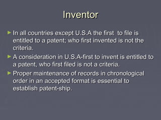 InventorInventor
► In all countries except U.S.A the first to file isIn all countries except U.S.A the first to file is
entitled to a patent; who first invented is not theentitled to a patent; who first invented is not the
criteria.criteria.
► A consideration in U.S.A-first to invent is entitled toA consideration in U.S.A-first to invent is entitled to
a patent, who first filed is not a criteria.a patent, who first filed is not a criteria.
► Proper maintenance of records in chronologicalProper maintenance of records in chronological
order in an accepted format is essential toorder in an accepted format is essential to
establish patent-ship.establish patent-ship.
 