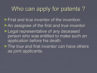 Who can apply for patents ?Who can apply for patents ?
►First and true inventor of the invention.First and true inventor of the invention.
►An assignee of the first and true inventorAn assignee of the first and true inventor
►Legal representative of any deceasedLegal representative of any deceased
person who was entitled to make such anperson who was entitled to make such an
application before his death.application before his death.
►The true and first inventor can have othersThe true and first inventor can have others
as joint applicants.as joint applicants.
 
