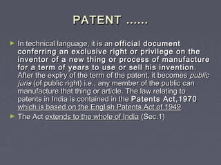 PATENTPATENT …………
► In technical language, it is anIn technical language, it is an official documentofficial document
conferring an exclusive right or privilege on theconferring an exclusive right or privilege on the
inventor of a new thing or process of manufactureinventor of a new thing or process of manufacture
for a term of years to use or sell his inventionfor a term of years to use or sell his invention ..
After the expiry of the term of the patent, it becomesAfter the expiry of the term of the patent, it becomes publicpublic
jurisjuris (of public right) i.e., any member of the public can(of public right) i.e., any member of the public can
manufacture that thing or article. The law relating tomanufacture that thing or article. The law relating to
patents in India is contained in thepatents in India is contained in the Patents Act,1970Patents Act,1970
which is based on the English Patents Act of 1949which is based on the English Patents Act of 1949..
► The ActThe Act extends to the whole of Indiaextends to the whole of India (Sec.1)(Sec.1)
 