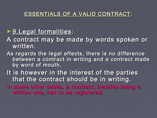 ESSENTIALS OF A VALID CONTRACTESSENTIALS OF A VALID CONTRACT ::
► 9.Legal formalities9.Legal formalities ::
A contract may be made by words spoken orA contract may be made by words spoken or
writtenwritten..
As regards the legal effects, there is no differenceAs regards the legal effects, there is no difference
between a contract in writing and a contract madebetween a contract in writing and a contract made
by word of mouth.by word of mouth.
It is however in the interest of the partiesIt is however in the interest of the parties
that the contract should be in writing.that the contract should be in writing.
In some other cases, a contract, besides being aIn some other cases, a contract, besides being a
written one, has to be registered.written one, has to be registered.
 