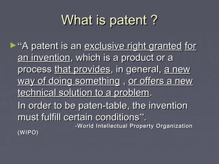 What is patent ?What is patent ?
►““A patent is anA patent is an exclusive right grantedexclusive right granted forfor
an inventionan invention, which is a product or a, which is a product or a
processprocess that providesthat provides, in general,, in general, a newa new
way of doing somethingway of doing something ,, or offers a newor offers a new
technical solution to a problemtechnical solution to a problem..
In order to be paten-table, the inventionIn order to be paten-table, the invention
must fulfill certain conditionsmust fulfill certain conditions””..
-World Intellectual Property Organization-World Intellectual Property Organization
(WIPO)(WIPO)
 