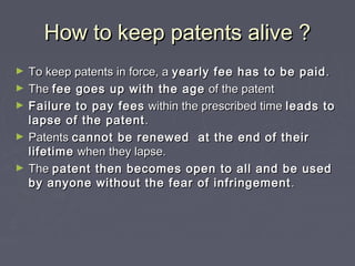 How to keep patents alive ?How to keep patents alive ?
► To keep patents in force, aTo keep patents in force, a yearly fee has to be paidyearly fee has to be paid ..
► TheThe fee goes up with the agefee goes up with the age of the patentof the patent
► Failure to pay feesFailure to pay fees within the prescribed timewithin the prescribed time leads toleads to
lapse of the patentlapse of the patent ..
► PatentsPatents cannot be renewed at the end of theircannot be renewed at the end of their
lifetimelifetime when they lapse.when they lapse.
► TheThe patent then becomes open to all and be usedpatent then becomes open to all and be used
by anyone without the fear of infringementby anyone without the fear of infringement ..
 