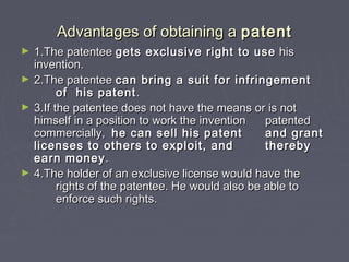 Advantages of obtaining aAdvantages of obtaining a patentpatent
► 1.The patentee1.The patentee gets exclusive right to usegets exclusive right to use hishis
invention.invention.
► 2.The patentee2.The patentee can bring a suit for infringementcan bring a suit for infringement
of his patentof his patent ..
► 3.If the patentee does not have the means or is not3.If the patentee does not have the means or is not
himself in a position to work the inventionhimself in a position to work the invention patentedpatented
commercially,commercially, he can sell his patenthe can sell his patent and grantand grant
licenses to others to exploit, andlicenses to others to exploit, and therebythereby
earn moneyearn money..
► 4.The holder of an exclusive license would have the4.The holder of an exclusive license would have the
rights of the patentee. He would also be able torights of the patentee. He would also be able to
enforce such rights.enforce such rights.
 
