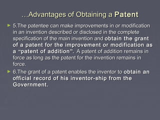 ……Advantages of Obtaining aAdvantages of Obtaining a PatentPatent
► 5.The patentee can make improvements in or modification5.The patentee can make improvements in or modification
in an invention described or disclosed in the completein an invention described or disclosed in the complete
specification of the main invention andspecification of the main invention and obtain the grantobtain the grant
of a patent for the improvement or modification asof a patent for the improvement or modification as
aa ““patent of additionpatent of addition””.. A patent of addition remains inA patent of addition remains in
force as long as the patent for the invention remains inforce as long as the patent for the invention remains in
force.force.
► 6.The grant of a patent enables the inventor to6.The grant of a patent enables the inventor to obtain anobtain an
official record of his inventor-ship from theofficial record of his inventor-ship from the
Government.Government.
 