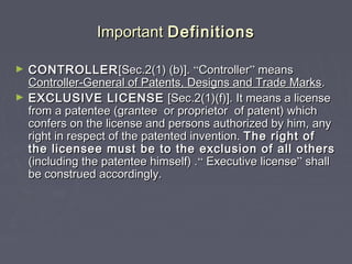 ImportantImportant DefinitionsDefinitions
► CONTROLLERCONTROLLER[Sec.2(1) (b)].[Sec.2(1) (b)]. ““ControllerController”” meansmeans
Controller-General of Patents, Designs and Trade MarksController-General of Patents, Designs and Trade Marks..
► EXCLUSIVE LICENSEEXCLUSIVE LICENSE [Sec.2(1)(f)]. It means a license[Sec.2(1)(f)]. It means a license
from a patentee (grantee or proprietor of patent) whichfrom a patentee (grantee or proprietor of patent) which
confers on the license and persons authorized by him, anyconfers on the license and persons authorized by him, any
right in respect of the patented invention.right in respect of the patented invention. The right ofThe right of
the licensee must be to the exclusion of all othersthe licensee must be to the exclusion of all others
(including the patentee himself) .(including the patentee himself) .““ Executive licenseExecutive license”” shallshall
be construed accordingly.be construed accordingly.
 