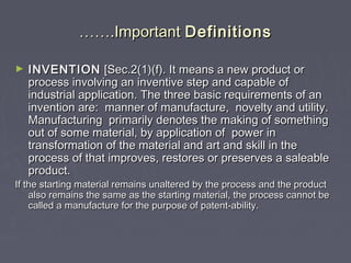 ………….Important.Important DefinitionsDefinitions
► INVENTIONINVENTION [Sec.2(1)(f). It means a new product or[Sec.2(1)(f). It means a new product or
process involving an inventive step and capable ofprocess involving an inventive step and capable of
industrial application. The three basic requirements of anindustrial application. The three basic requirements of an
invention are: manner of manufacture, novelty and utility.invention are: manner of manufacture, novelty and utility.
Manufacturing primarily denotes the making of somethingManufacturing primarily denotes the making of something
out of some material, by application of power inout of some material, by application of power in
transformation of the material and art and skill in thetransformation of the material and art and skill in the
process of that improves, restores or preserves a saleableprocess of that improves, restores or preserves a saleable
product.product.
If the starting material remains unaltered by the process and the productIf the starting material remains unaltered by the process and the product
also remains the same as the starting material, the process cannot bealso remains the same as the starting material, the process cannot be
called a manufacture for the purpose of patent-ability.called a manufacture for the purpose of patent-ability.
 