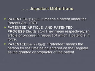 ………….Important.Important DefinitionsDefinitions
► PATENTPATENT [Sec(1) (m)]:[Sec(1) (m)]: It means a patent under theIt means a patent under the
Patents Act, 1970.Patents Act, 1970.
► PATENTED ARTICLE AND PATENTEDPATENTED ARTICLE AND PATENTED
PROCESSPROCESS [Sec.2(1) (o)]:[Sec.2(1) (o)]:They mean respectively anThey mean respectively an
article or process in respect of which a patent is inarticle or process in respect of which a patent is in
force.force.
► PATENTEEPATENTEE[Sec.2 (1)(p)]:[Sec.2 (1)(p)]: ““PatenteePatentee”” means themeans the
person for the time being entered on the Registerperson for the time being entered on the Register
as the grantee or proprietor of the patent.as the grantee or proprietor of the patent.
 