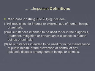 ………….Important.Important DefinitionsDefinitions
► Medicine or drugMedicine or drug [Sec.2(1)(l)] includes-[Sec.2(1)(l)] includes-
(1)All medicines for internal or external use of human beings(1)All medicines for internal or external use of human beings
or animals;or animals;
(2)All substances intended to be used for or in the diagnosis,(2)All substances intended to be used for or in the diagnosis,
treatment, mitigation or prevention of diseases in humantreatment, mitigation or prevention of diseases in human
beings or animals;beings or animals;
(3) All substances intended to be used for in the maintenance(3) All substances intended to be used for in the maintenance
of public health, or the prevention or control of anyof public health, or the prevention or control of any
epidemic disease among human beings or animals;epidemic disease among human beings or animals;
 