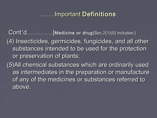 ………….Important.Important DefinitionsDefinitions
ContCont’’dd…………………….[.[Medicine or drugMedicine or drug [Sec.2(1)(l)] includes-][Sec.2(1)(l)] includes-]
(4) Insecticides, germicides, fungicides, and all other(4) Insecticides, germicides, fungicides, and all other
substances intended to be used for the protectionsubstances intended to be used for the protection
or preservation of plants;or preservation of plants;
(5)All chemical substances which are ordinarily used(5)All chemical substances which are ordinarily used
as intermediates in the preparation or manufactureas intermediates in the preparation or manufacture
of any of the medicines or substances referred toof any of the medicines or substances referred to
above.above.
 