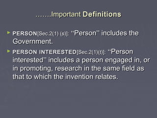 ………….Important.Important DefinitionsDefinitions
► PERSONPERSON[Sec.2(1) (s)]:[Sec.2(1) (s)]: ““PersonPerson”” includes theincludes the
Government.Government.
► PERSON INTERESTEDPERSON INTERESTED [Sec.2(1)(t)]:[Sec.2(1)(t)]: ““PersonPerson
interestedinterested”” includes a person engaged in, orincludes a person engaged in, or
in promoting, research in the same field asin promoting, research in the same field as
that to which the invention relates.that to which the invention relates.
 