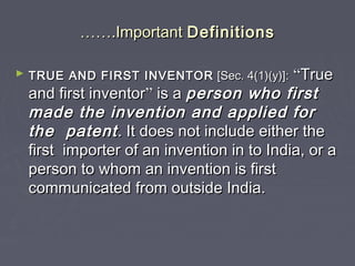 ………….Important.Important DefinitionsDefinitions
► TRUE AND FIRST INVENTORTRUE AND FIRST INVENTOR [Sec. 4(1)(y)]:[Sec. 4(1)(y)]: ““TrueTrue
and first inventorand first inventor”” is ais a person who firstperson who first
made the invention and applied formade the invention and applied for
the patentthe patent. It does not include either the. It does not include either the
first importer of an invention in to India, or afirst importer of an invention in to India, or a
person to whom an invention is firstperson to whom an invention is first
communicated from outside India.communicated from outside India.
 