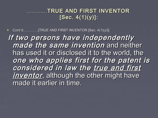 ……………………TRUE AND FIRST INVENTORTRUE AND FIRST INVENTOR
[Sec. 4(1)(y)]:[Sec. 4(1)(y)]:
► ContCont’’dd…………………….[TRUE AND FIRST INVENTOR [Sec. 4(1)(y)]].[TRUE AND FIRST INVENTOR [Sec. 4(1)(y)]]
If two persons have independentlyIf two persons have independently
made the same inventionmade the same invention and neitherand neither
has used it or disclosed it to the world, thehas used it or disclosed it to the world, the
one who applies first for the patent isone who applies first for the patent is
considered in law theconsidered in law the true and firsttrue and first
inventorinventor, although the other might have, although the other might have
made it earlier in time.made it earlier in time.
 