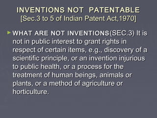 INVENTIONS NOT PATENTABLEINVENTIONS NOT PATENTABLE
[Sec.3 to 5 of Indian Patent Act,1970][Sec.3 to 5 of Indian Patent Act,1970]
► WHAT ARE NOT INVENTIONSWHAT ARE NOT INVENTIONS (SEC.3) It is(SEC.3) It is
not in public interest to grant rights innot in public interest to grant rights in
respect of certain items, e.g., discovery of arespect of certain items, e.g., discovery of a
scientific principle, or an invention injuriousscientific principle, or an invention injurious
to public health, or a process for theto public health, or a process for the
treatment of human beings, animals ortreatment of human beings, animals or
plants, or a method of agriculture orplants, or a method of agriculture or
horticulture.horticulture.
 
