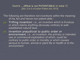 ContCont’’dd …….[What is not PATENTABLE in India ?.[What is not PATENTABLE in India ? ]]
[Sec.3 to 5 of Indian Patent Act,1970][Sec.3 to 5 of Indian Patent Act,1970]
The following are therefore not inventions within the meaningThe following are therefore not inventions within the meaning
of his Act and hence non patent-able:-of his Act and hence non patent-able:-
(a)(a) Trifling inventionTrifling invention : i.e., an invention which is frivolous: i.e., an invention which is frivolous
or which claims anything obviously contrary to well-or which claims anything obviously contrary to well-
established natural laws.established natural laws.
(b)(b) Invention prejudicial to public order orInvention prejudicial to public order or
environmentenvironment , i.e., an invention, the primary or intended, i.e., an invention, the primary or intended
use or commercial exploitation of which, could beuse or commercial exploitation of which, could be
contrary to public order or morality or which causescontrary to public order or morality or which causes
serious to human, animal or plant life or health or to theserious to human, animal or plant life or health or to the
environment.environment.
 