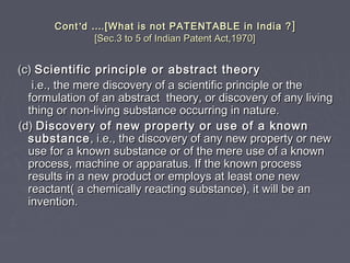 ContCont’’dd …….[What is not PATENTABLE in India ?.[What is not PATENTABLE in India ? ]]
[Sec.3 to 5 of Indian Patent Act,1970][Sec.3 to 5 of Indian Patent Act,1970]
(c)(c) Scientific principle or abstract theoryScientific principle or abstract theory
i.e., the mere discovery of a scientific principle or thei.e., the mere discovery of a scientific principle or the
formulation of an abstract theory, or discovery of any livingformulation of an abstract theory, or discovery of any living
thing or non-living substance occurring in nature.thing or non-living substance occurring in nature.
(d)(d) Discovery of new property or use of a knownDiscovery of new property or use of a known
substancesubstance, i.e., the discovery of any new property or new, i.e., the discovery of any new property or new
use for a known substance or of the mere use of a knownuse for a known substance or of the mere use of a known
process, machine or apparatus. If the known processprocess, machine or apparatus. If the known process
results in a new product or employs at least one newresults in a new product or employs at least one new
reactant( a chemically reacting substance), it will be anreactant( a chemically reacting substance), it will be an
invention.invention.
 