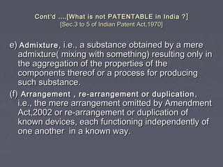ContCont’’dd …….[What is not PATENTABLE in India ?.[What is not PATENTABLE in India ? ]]
[Sec.3 to 5 of Indian Patent Act,1970][Sec.3 to 5 of Indian Patent Act,1970]
e)e) AdmixtureAdmixture , i.e., a substance obtained by a mere, i.e., a substance obtained by a mere
admixture( mixing with something) resulting only inadmixture( mixing with something) resulting only in
the aggregation of the properties of thethe aggregation of the properties of the
components thereof or a process for producingcomponents thereof or a process for producing
such substance.such substance.
(f)(f) Arrangement , re-arrangement or duplicationArrangement , re-arrangement or duplication ,,
i.e., the mere arrangement omitted by Amendmenti.e., the mere arrangement omitted by Amendment
Act,2002 or re-arrangement or duplication ofAct,2002 or re-arrangement or duplication of
known devices, each functioning independently ofknown devices, each functioning independently of
one another in a known way.one another in a known way.
 