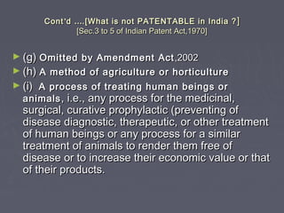 ContCont’’dd …….[What is not PATENTABLE in India ?.[What is not PATENTABLE in India ? ]]
[Sec.3 to 5 of Indian Patent Act,1970][Sec.3 to 5 of Indian Patent Act,1970]
► (g)(g) Omitted by Amendment ActOmitted by Amendment Act ,2002,2002
► (h)(h) A method of agriculture or horticultureA method of agriculture or horticulture
► (i)(i) A process of treating human beings orA process of treating human beings or
animalsanimals , i.e., any process for the medicinal,, i.e., any process for the medicinal,
surgical, curative prophylactic (preventing ofsurgical, curative prophylactic (preventing of
disease diagnostic, therapeutic, or other treatmentdisease diagnostic, therapeutic, or other treatment
of human beings or any process for a similarof human beings or any process for a similar
treatment of animals to render them free oftreatment of animals to render them free of
disease or to increase their economic value or thatdisease or to increase their economic value or that
of their products.of their products.
 