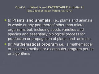 ContCont’’dd …….[What is not PATENTABLE in India ?.[What is not PATENTABLE in India ? ]]
[Sec.3 to 5 of Indian Patent Act,1970][Sec.3 to 5 of Indian Patent Act,1970]
► (j)(j) Plants and animalsPlants and animals , i.e., plants and animals, i.e., plants and animals
in whole or any part thereof other than micro-in whole or any part thereof other than micro-
organisms but, including seeds varieties andorganisms but, including seeds varieties and
species and essentially biological process forspecies and essentially biological process for
production or propagation of plants and animals.production or propagation of plants and animals.
► (k)(k) Mathematical programMathematical program i.e., a mathematicali.e., a mathematical
or business method or a computer program per seor business method or a computer program per se
or algorithmsor algorithms
 