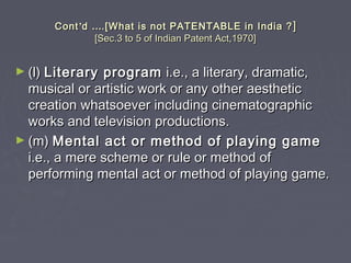 ContCont’’dd …….[What is not PATENTABLE in India ?.[What is not PATENTABLE in India ? ]]
[Sec.3 to 5 of Indian Patent Act,1970][Sec.3 to 5 of Indian Patent Act,1970]
► (l)(l) Literary programLiterary program i.e., a literary, dramatic,i.e., a literary, dramatic,
musical or artistic work or any other aestheticmusical or artistic work or any other aesthetic
creation whatsoever including cinematographiccreation whatsoever including cinematographic
works and television productions.works and television productions.
► (m)(m) Mental act or method of playing gameMental act or method of playing game
i.e., a mere scheme or rule or method ofi.e., a mere scheme or rule or method of
performing mental act or method of playing game.performing mental act or method of playing game.
 