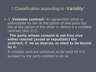 1.Classification according to1.Classification according to ‘‘ValidityValidity’’
► i]i] Voidable contractVoidable contract: An agreement which is: An agreement which is
enforceable by law at the option of one party butenforceable by law at the option of one party but
not at the option of the other or others is a voidablenot at the option of the other or others is a voidable
contract [Sec.2(i)].contract [Sec.2(i)].
The party whose consent is not free mayThe party whose consent is not free may
either rescind (avoid or repudiate) theeither rescind (avoid or repudiate) the
contract, if he so desires, or elect to be boundcontract, if he so desires, or elect to be bound
by it.by it.
A voidable contract continues to be valid till it isA voidable contract continues to be valid till it is
avoided by the party entitled to do so.avoided by the party entitled to do so.
 
