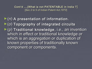 ContCont’’dd …….[What is not PATENTABLE in India ?.[What is not PATENTABLE in India ? ]]
[Sec.3 to 5 of Indian Patent Act,1970][Sec.3 to 5 of Indian Patent Act,1970]
►(n)(n) A presentation of informationA presentation of information ..
►(o)(o) Topography of integrated circuitsTopography of integrated circuits
►(p)(p) Traditional knowledgeTraditional knowledge , i.e., an invention, i.e., an invention
which in effect or traditional knowledge orwhich in effect or traditional knowledge or
which is an aggregation or duplication ofwhich is an aggregation or duplication of
known properties of traditionally knownknown properties of traditionally known
component or components.component or components.
 