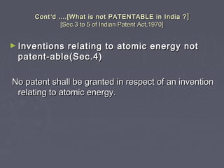 ContCont’’dd …….[What is not PATENTABLE in India ?.[What is not PATENTABLE in India ? ]]
[Sec.3 to 5 of Indian Patent Act,1970][Sec.3 to 5 of Indian Patent Act,1970]
► Inventions relating to atomic energy notInventions relating to atomic energy not
patent-able(Sec.4)patent-able(Sec.4)
No patent shall be granted in respect of an inventionNo patent shall be granted in respect of an invention
relating to atomic energy.relating to atomic energy.
 