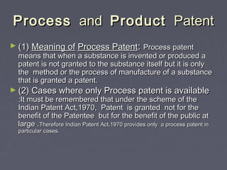 ProcessProcess andand ProductProduct PatentPatent
► (1)(1) Meaning ofMeaning of Process PatentProcess Patent:: Process patentProcess patent
means that when a substance is invented or produced ameans that when a substance is invented or produced a
patent is not granted to the substance itself but it is onlypatent is not granted to the substance itself but it is only
the method or the process of manufacture of a substancethe method or the process of manufacture of a substance
that is granted a patent.that is granted a patent.
► (2) Cases where only Process patent is available(2) Cases where only Process patent is available
:It must be remembered that under the scheme of the:It must be remembered that under the scheme of the
Indian Patent Act,1970, Patent is granted not for theIndian Patent Act,1970, Patent is granted not for the
benefit of the Patentee but for the benefit of the public atbenefit of the Patentee but for the benefit of the public at
large .large .Therefore Indian Patent Act,1970 provides only a process patent inTherefore Indian Patent Act,1970 provides only a process patent in
particular cases.particular cases.
 