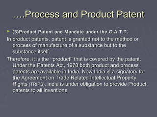 …….Process and Product Patent.Process and Product Patent
► (3)Product Patent and Mandate under the G.A.T.T(3)Product Patent and Mandate under the G.A.T.T ::
In product patents, patent is granted not to the method orIn product patents, patent is granted not to the method or
process of manufacture of a substance but to theprocess of manufacture of a substance but to the
substance itself.substance itself.
Therefore, it is theTherefore, it is the ““productproduct”” that is covered by the patent.that is covered by the patent.
Under the Patents Act, 1970 both product and processUnder the Patents Act, 1970 both product and process
patents are available in India. Now India is a signatory topatents are available in India. Now India is a signatory to
the Agreement on Trade Related Intellectual Propertythe Agreement on Trade Related Intellectual Property
RightsRights (TRIPS),(TRIPS), India is under obligation to provide ProductIndia is under obligation to provide Product
patents to all inventionspatents to all inventions
 