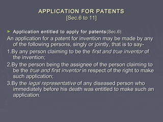 APPLICATION FOR PATENTSAPPLICATION FOR PATENTS
[Sec.6 to 11][Sec.6 to 11]
► Application entitled to apply for patentsApplication entitled to apply for patents (Sec.6):(Sec.6):
An application for a patent for invention may be made by anyAn application for a patent for invention may be made by any
of the following persons, singly or jointly, that is to say-of the following persons, singly or jointly, that is to say-
1.By any person claiming to be the1.By any person claiming to be the first and true inventorfirst and true inventor ofof
the invention;the invention;
2.By the person being the assignee of the person claiming to2.By the person being the assignee of the person claiming to
be thebe the true and first inventortrue and first inventor in respect of the right to makein respect of the right to make
such application;such application;
3.By the3.By the legal representativelegal representative of any diseased person whoof any diseased person who
immediately before his death was entitled to make such animmediately before his death was entitled to make such an
applicationapplication..
 