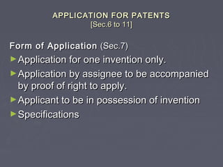 APPLICATION FOR PATENTSAPPLICATION FOR PATENTS
[Sec.6 to 11][Sec.6 to 11]
Form of ApplicationForm of Application (Sec.7)(Sec.7)
►Application for one invention only.Application for one invention only.
►Application by assignee to be accompaniedApplication by assignee to be accompanied
by proof of right to apply.by proof of right to apply.
►Applicant to be in possession of inventionApplicant to be in possession of invention
►SpecificationsSpecifications
 