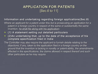 APPLICATION FOR PATENTSAPPLICATION FOR PATENTS
[Sec.6 to 11][Sec.6 to 11]
Information and undertaking regarding foreign applications(Sec.8)Information and undertaking regarding foreign applications(Sec.8)
Where an applicant for a patent under this Act is prosecuting an application for aWhere an applicant for a patent under this Act is prosecuting an application for a
patent in a foreign country in respect of the same or substantially the samepatent in a foreign country in respect of the same or substantially the same
invention,invention, he shall file along with his applicationhe shall file along with his application--
► (1) A statement setting out detailed particulars(1) A statement setting out detailed particulars
► (2)An undertaking that, up to the date of the acceptance of his(2)An undertaking that, up to the date of the acceptance of his
complete specification filed in Indiacomplete specification filed in India
The Controller may also require the applicant to furnish details relating to theThe Controller may also require the applicant to furnish details relating to the
objections, if any, taken to the application filed in a foreign country on theobjections, if any, taken to the application filed in a foreign country on the
ground that the invention is lacking in novelty or patent-ability, the amendmentsground that the invention is lacking in novelty or patent-ability, the amendments
effected in the specifications, the claims allowed in respect thereof and sucheffected in the specifications, the claims allowed in respect thereof and such
other particulars as he may require.other particulars as he may require.
 