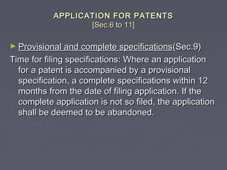 APPLICATION FOR PATENTSAPPLICATION FOR PATENTS
[Sec.6 to 11][Sec.6 to 11]
► Provisional and complete specificationsProvisional and complete specifications(Sec.9)(Sec.9)
Time for filing specifications: Where an applicationTime for filing specifications: Where an application
for a patent is accompanied by a provisionalfor a patent is accompanied by a provisional
specification, a complete specifications within 12specification, a complete specifications within 12
months from the date of filing application. If themonths from the date of filing application. If the
complete application is not so filed, the applicationcomplete application is not so filed, the application
shall be deemed to be abandoned.shall be deemed to be abandoned.
 